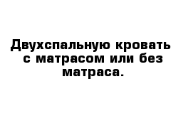  Двухспальную кровать  с матрасом или без матраса.